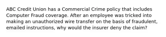 ABC Credit Union has a Commercial Crime policy that includes Computer Fraud coverage. After an employee was tricked into making an unauthorized wire transfer on the basis of fraudulent, emailed instructions, why would the insurer deny the claim?