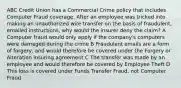 ABC Credit Union has a Commercial Crime policy that includes Computer Fraud coverage. After an employee was tricked into making an unauthorized wire transfer on the basis of fraudulent, emailed instructions, why would the insurer deny the claim? A Computer fraud would only apply if the company's computers were damaged during the crime B Fraudulent emails are a form of forgery, and would therefore be covered under the Forgery or Alteration insuring agreement C The transfer was made by an employee and would therefore be covered by Employee Theft D This loss is covered under Funds Transfer Fraud, not Computer Fraud