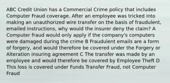 ABC Credit Union has a Commercial Crime policy that includes Computer Fraud coverage. After an employee was tricked into making an unauthorized wire transfer on the basis of fraudulent, emailed instructions, why would the insurer deny the claim? A Computer fraud would only apply if the company's computers were damaged during the crime B Fraudulent emails are a form of forgery, and would therefore be covered under the Forgery or Alteration insuring agreement C The transfer was made by an employee and would therefore be covered by Employee Theft D This loss is covered under Funds Transfer Fraud, not Computer Fraud