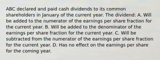 ABC declared and paid cash dividends to its common shareholders in January of the current year. The dividend: A. Will be added to the numerator of the earnings per share fraction for the current year. B. Will be added to the denominator of the earnings per share fraction for the current year. C. Will be subtracted from the numerator of the earnings per share fraction for the current year. D. Has no effect on the earnings per share for the coming year.