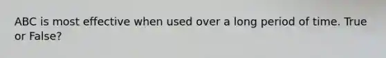 ABC is most effective when used over a long period of time. True or False?