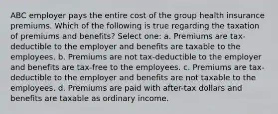 ABC employer pays the entire cost of the group health insurance premiums. Which of the following is true regarding the taxation of premiums and benefits? Select one: a. Premiums are tax-deductible to the employer and benefits are taxable to the employees. b. Premiums are not tax-deductible to the employer and benefits are tax-free to the employees. c. Premiums are tax-deductible to the employer and benefits are not taxable to the employees. d. Premiums are paid with after-tax dollars and benefits are taxable as ordinary income.