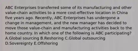 ABC Enterprises transferred some of its manufacturing and other​ value-chain activities to a more​ cost-effective location in China five years ago.​ Recently, ABC Enterprises has undergone a change in​ management, and the new manager has decided to move those​ value-chain and manufacturing activities back to the home country. In which one of the following is ABC​ participating? A.Global sourcing B.Reshoring C.Global outsourcing D.Sovereignty E.Offshoring