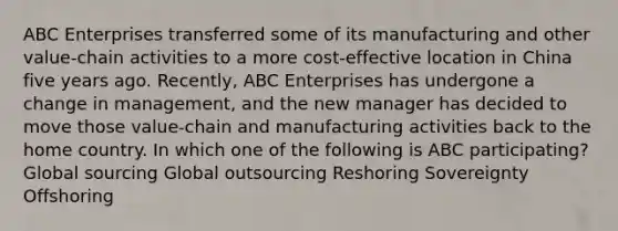 ABC Enterprises transferred some of its manufacturing and other​ value-chain activities to a more​ cost-effective location in China five years ago.​ Recently, ABC Enterprises has undergone a change in​ management, and the new manager has decided to move those​ value-chain and manufacturing activities back to the home country. In which one of the following is ABC​ participating? Global sourcing Global outsourcing Reshoring Sovereignty Offshoring