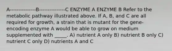 A---------------B---------------C ENZYME A ENZYME B Refer to the metabolic pathway illustrated above. If A, B, and C are all required for growth, a strain that is mutant for the gene-encoding enzyme A would be able to grow on medium supplemented with _____. A) nutrient A only B) nutrient B only C) nutrient C only D) nutrients A and C