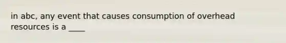 in abc, any event that causes consumption of overhead resources is a ____