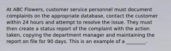 At ABC Flowers, customer service personnel must document complaints on the appropriate database, contact the customer within 24 hours and attempt to resolve the issue. They must then create a status report of the complaint with the action taken, copying the department manager and maintaining the report on file for 90 days. This is an example of a ________.