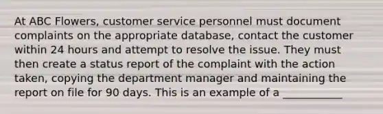 At ABC Flowers, customer service personnel must document complaints on the appropriate database, contact the customer within 24 hours and attempt to resolve the issue. They must then create a status report of the complaint with the action taken, copying the department manager and maintaining the report on file for 90 days. This is an example of a ___________