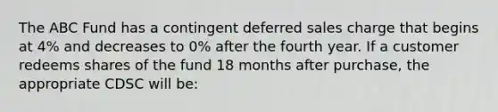 The ABC Fund has a contingent deferred sales charge that begins at 4% and decreases to 0% after the fourth year. If a customer redeems shares of the fund 18 months after purchase, the appropriate CDSC will be: