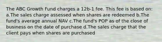 The ABC Growth Fund charges a 12b-1 fee. This fee is based on: a.The sales charge assessed when shares are redeemed b.The fund's average annual NAV c.The fund's POP as of the close of business on the date of purchase d.The sales charge that the client pays when shares are purchased