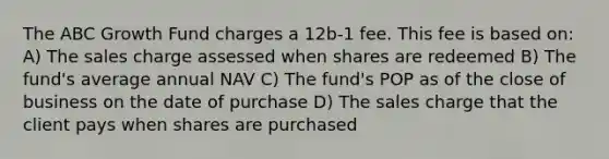 The ABC Growth Fund charges a 12b-1 fee. This fee is based on: A) The sales charge assessed when shares are redeemed B) The fund's average annual NAV C) The fund's POP as of the close of business on the date of purchase D) The sales charge that the client pays when shares are purchased