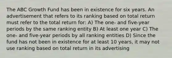 The ABC Growth Fund has been in existence for six years. An advertisement that refers to its ranking based on total return must refer to the total return for: A) The one- and five-year periods by the same ranking entity B) At least one year C) The one- and five-year periods by all ranking entities D) Since the fund has not been in existence for at least 10 years, it may not use ranking based on total return in its advertising