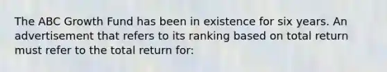 The ABC Growth Fund has been in existence for six years. An advertisement that refers to its ranking based on total return must refer to the total return for: