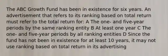 The ABC Growth Fund has been in existence for six years. An advertisement that refers to its ranking based on total return must refer to the total return for: A The one- and five-year periods by the same ranking entity B At least one year C The one- and five-year periods by all ranking entities D Since the fund has not been in existence for at least 10 years, it may not use ranking based on total return in its advertising