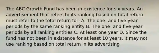 The ABC Growth Fund has been in existence for six years. An advertisement that refers to its ranking based on total return must refer to the total return for: A. The one- and five-year periods by the same ranking entity B. The one- and five-year periods by all ranking entities C. At least one year D. Since the fund has not been in existence for at least 10 years, it may not use ranking based on total return in its advertising