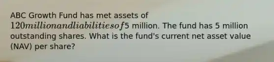 ABC Growth Fund has met assets of 120 million and liabilities of5 million. The fund has 5 million outstanding shares. What is the fund's current net asset value (NAV) per share?