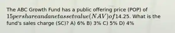 The ABC Growth Fund has a public offering price (POP) of 15 per share and a net asset value (NAV) of14.25. What is the fund's sales charge (SC)? A) 6% B) 3% C) 5% D) 4%