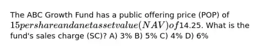 The ABC Growth Fund has a public offering price (POP) of 15 per share and a net asset value (NAV) of14.25. What is the fund's sales charge (SC)? A) 3% B) 5% C) 4% D) 6%