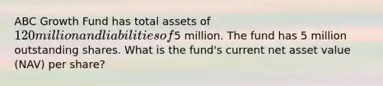 ABC Growth Fund has total assets of 120 million and liabilities of5 million. The fund has 5 million outstanding shares. What is the fund's current net asset value (NAV) per share?