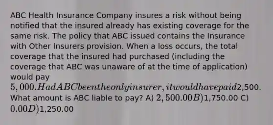 ABC Health Insurance Company insures a risk without being notified that the insured already has existing coverage for the same risk. The policy that ABC issued contains the Insurance with Other Insurers provision. When a loss occurs, the total coverage that the insured had purchased (including the coverage that ABC was unaware of at the time of application) would pay 5,000. Had ABC been the only insurer, it would have paid2,500. What amount is ABC liable to pay? A) 2,500.00 B)1,750.00 C) 0.00 D)1,250.00