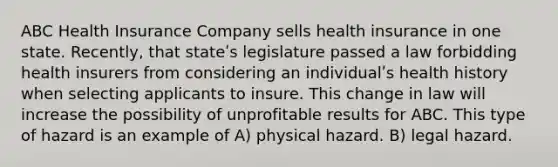 ABC Health Insurance Company sells health insurance in one state. Recently, that stateʹs legislature passed a law forbidding health insurers from considering an individualʹs health history when selecting applicants to insure. This change in law will increase the possibility of unprofitable results for ABC. This type of hazard is an example of A) physical hazard. B) legal hazard.