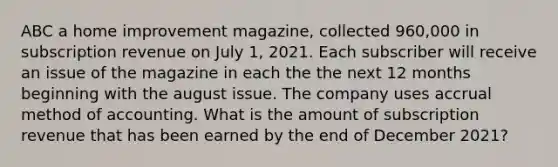 ABC a home improvement magazine, collected 960,000 in subscription revenue on July 1, 2021. Each subscriber will receive an issue of the magazine in each the the next 12 months beginning with the august issue. The company uses accrual method of accounting. What is the amount of subscription revenue that has been earned by the end of December 2021?