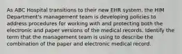 As ABC Hospital transitions to their new EHR system, the HIM Department's management team is developing policies to address procedures for working with and protecting both the electronic and paper versions of the medical records. Identify the term that the management team is using to describe the combination of the paper and electronic medical record.