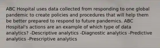 ABC Hospital uses data collected from responding to one global pandemic to create policies and procedures that will help them be better prepared to respond to future pandemics. ABC Hospital's actions are an example of which type of data analytics? -Descriptive analytics -Diagnostic analytics -Predictive analytics -Prescriptive analytics