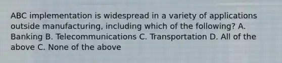 ABC implementation is widespread in a variety of applications outside manufacturing, including which of the following? A. Banking B. Telecommunications C. Transportation D. All of the above C. None of the above