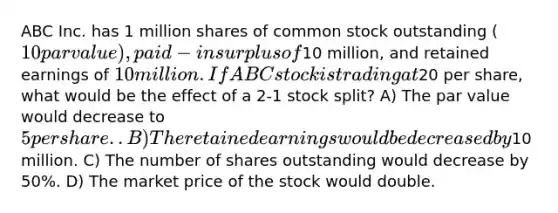 ABC Inc. has 1 million shares of common stock outstanding (10 par value), paid-in surplus of10 million, and retained earnings of 10 million. If ABC stock is trading at20 per share, what would be the effect of a 2-1 stock split? A) The par value would decrease to 5 per share. . B) The retained earnings would be decreased by10 million. C) The number of shares outstanding would decrease by 50%. D) The market price of the stock would double.