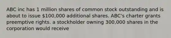 ABC inc has 1 million shares of common stock outstanding and is about to issue 100,000 additional shares. ABC's charter grants preemptive rights. a stockholder owning 300,000 shares in the corporation would receive