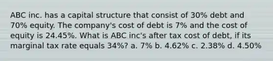 ABC inc. has a capital structure that consist of 30% debt and 70% equity. The company's cost of debt is 7% and the cost of equity is 24.45%. What is ABC inc's after tax cost of debt, if its marginal tax rate equals 34%? a. 7% b. 4.62% c. 2.38% d. 4.50%