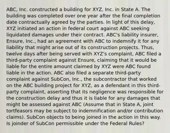 ABC, Inc. constructed a building for XYZ, Inc. in State A. The building was completed over one year after the final completion date contractually agreed by the parties. In light of this delay, XYZ initiated an action in federal court against ABC seeking liquidated damages under their contract. ABC's liability insurer, Ensure, Inc., had an agreement with ABC to indemnify it for any liability that might arise out of its construction projects. Thus, twelve days after being served with XYZ's complaint, ABC filed a third-party complaint against Ensure, claiming that it would be liable for the entire amount claimed by XYZ were ABC found liable in the action. ABC also filed a separate third-party complaint against SubCon, Inc., the subcontractor that worked on the ABC building project for XYZ, as a defendant in this third-party complaint, asserting that its negligence was responsible for the construction delay and thus it is liable for any damages that might be assessed against ABC (Assume that in State A, joint tortfeasors may be subject to indemnification and/or contribution claims). SubCon objects to being joined in the action in this way. Is joinder of SubCon permissible under the Federal Rules?