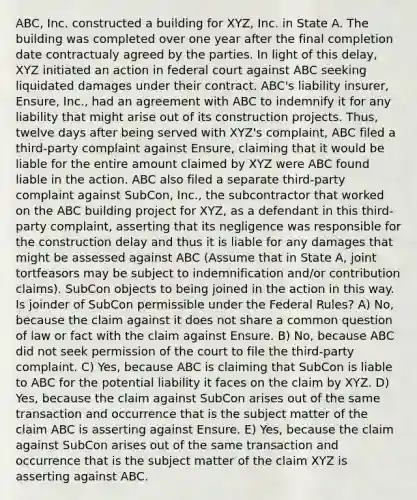 ABC, Inc. constructed a building for XYZ, Inc. in State A. The building was completed over one year after the final completion date contractualy agreed by the parties. In light of this delay, XYZ initiated an action in federal court against ABC seeking liquidated damages under their contract. ABC's liability insurer, Ensure, Inc., had an agreement with ABC to indemnify it for any liability that might arise out of its construction projects. Thus, twelve days after being served with XYZ's complaint, ABC filed a third-party complaint against Ensure, claiming that it would be liable for the entire amount claimed by XYZ were ABC found liable in the action. ABC also filed a separate third-party complaint against SubCon, Inc., the subcontractor that worked on the ABC building project for XYZ, as a defendant in this third-party complaint, asserting that its negligence was responsible for the construction delay and thus it is liable for any damages that might be assessed against ABC (Assume that in State A, joint tortfeasors may be subject to indemnification and/or contribution claims). SubCon objects to being joined in the action in this way. Is joinder of SubCon permissible under the Federal Rules? A) No, because the claim against it does not share a common question of law or fact with the claim against Ensure. B) No, because ABC did not seek permission of the court to file the third-party complaint. C) Yes, because ABC is claiming that SubCon is liable to ABC for the potential liability it faces on the claim by XYZ. D) Yes, because the claim against SubCon arises out of the same transaction and occurrence that is the subject matter of the claim ABC is asserting against Ensure. E) Yes, because the claim against SubCon arises out of the same transaction and occurrence that is the subject matter of the claim XYZ is asserting against ABC.