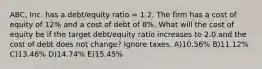 ABC, Inc. has a debt/equity ratio = 1.2. The firm has a cost of equity of 12% and a cost of debt of 8%. What will the cost of equity be if the target debt/equity ratio increases to 2.0 and the cost of debt does not change? Ignore taxes. A)10.56% B)11.12% C)13.46% D)14.74% E)15.45%