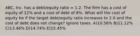 ABC, Inc. has a debt/equity ratio = 1.2. The firm has a cost of equity of 12% and a cost of debt of 8%. What will the cost of equity be if the target debt/equity ratio increases to 2.0 and the cost of debt does not change? Ignore taxes. A)10.56% B)11.12% C)13.46% D)14.74% E)15.45%