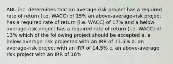 ABC inc. determines that an average-risk project has a required rate of return (i.e. WACC) of 15% an above-average-risk project has a required rate of return (i.e. WACC) of 17% and a below-average-risk project has a required rate of return (i.e. WACC) of 13% which of the following project should be accepted a. a below-average-risk projected with an IRR of 13.5% b. an average-risk project with an IRR of 14.5% c. an above-average risk project with an IRR of 16%