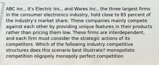 ABC Inc., It's Electric Inc., and Wares Inc., the three largest firms in the consumer electronics industry, hold close to 85 percent of the industry's market share. These companies mainly compete against each other by providing unique features in their products rather than pricing them low. These firms are interdependent, and each firm must consider the strategic actions of its competitors. Which of the following industry competitive structures does this scenario best illustrate? monopolistic competition oligopoly monopoly perfect competition