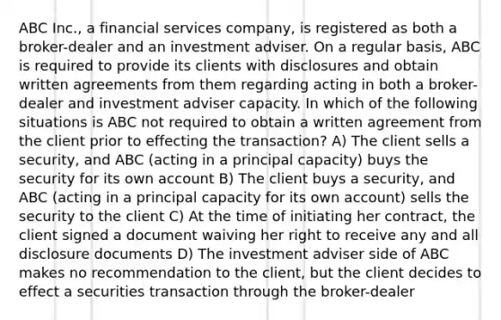 ABC Inc., a financial services company, is registered as both a broker-dealer and an investment adviser. On a regular basis, ABC is required to provide its clients with disclosures and obtain written agreements from them regarding acting in both a broker-dealer and investment adviser capacity. In which of the following situations is ABC not required to obtain a written agreement from the client prior to effecting the transaction? A) The client sells a security, and ABC (acting in a principal capacity) buys the security for its own account B) The client buys a security, and ABC (acting in a principal capacity for its own account) sells the security to the client C) At the time of initiating her contract, the client signed a document waiving her right to receive any and all disclosure documents D) The investment adviser side of ABC makes no recommendation to the client, but the client decides to effect a securities transaction through the broker-dealer