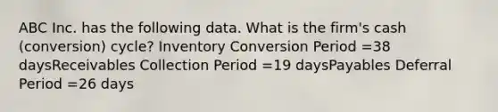 ABC Inc. has the following data. What is the firm's cash (conversion) cycle? Inventory Conversion Period =38 daysReceivables Collection Period =19 daysPayables Deferral Period =26 days