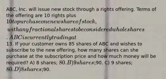 ABC, Inc. will issue new stock through a rights offering. Terms of the offering are 10 rights plus 10 to purchase one new share of stock, with any fractional shares to be considered whole shares. ABC is currently trading at13. If your customer owns 85 shares of ABC and wishes to subscribe to the new offering, how many shares can she purchase at the subscription price and how much money will be required? A) 8 shares; 80. B) 9 shares;90. C) 9 shares; 80. D) 8 shares;90.