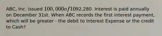 ABC, Inc. issued 100,000 of 10%, 5-year bonds on January 1st for92,280. Interest is paid annually on December 31st. When ABC records the first interest payment, which will be greater - the debit to Interest Expense or the credit to Cash?