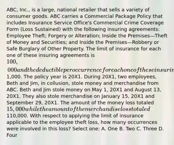 ABC, Inc., is a large, national retailer that sells a variety of consumer goods. ABC carries a Commercial Package Policy that includes Insurance Service Office's Commercial Crime Coverage Form (Loss Sustained) with the following insuring agreements: Employee Theft; Forgery or Alteration; Inside the Premises—Theft of Money and Securities; and Inside the Premises—Robbery or Safe Burglary of Other Property. The limit of insurance for each one of these insuring agreements is 100,000 and the deductible per occurrence for each one of these insuring agreements is1,000. The policy year is 20X1. During 20X1, two employees, Beth and Jim, in collusion, stole money and merchandise from ABC. Beth and Jim stole money on May 1, 20X1 and August 13, 20X1. They also stole merchandise on January 15, 20X1 and September 29, 20X1. The amount of the money loss totaled 15,000 while the amount of the merchandise loss totaled110,000. With respect to applying the limit of insurance applicable to the employee theft loss, how many occurrences were involved in this loss? Select one: A. One B. Two C. Three D. Four