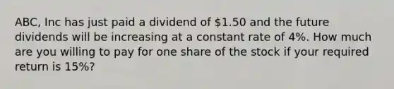 ABC, Inc has just paid a dividend of 1.50 and the future dividends will be increasing at a constant rate of 4%. How much are you willing to pay for one share of the stock if your required return is 15%?