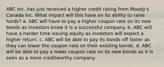 ABC Inc. has just received a higher credit rating from Moody's Canada Inc. What impact will this have on its ability to raise funds? a. ABC will have to pay a higher coupon rate on its new bonds as investors know it is a successful company. b. ABC will have a harder time issuing equity as investors will expect a higher return. c. ABC will be able to pay its bonds off faster as they can lower the coupon rate on their existing bonds. d. ABC will be able to pay a lower coupon rate on its new bonds as it is seen as a more creditworthy company.