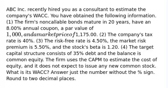 ABC Inc. recently hired you as a consultant to estimate the company's WACC. You have obtained the following information. (1) The firm's noncallable bonds mature in 20 years, have an 8.00% annual coupon, a par value of 1,000, and a market price of1,175.00. (2) The company's tax rate is 40%. (3) The risk-free rate is 4.50%, the market risk premium is 5.50%, and the stock's beta is 1.20. (4) The target capital structure consists of 35% debt and the balance is common equity. The firm uses the CAPM to estimate the cost of equity, and it does not expect to issue any new common stock. What is its WACC? Answer just the number without the % sign. Round to two decimal places.