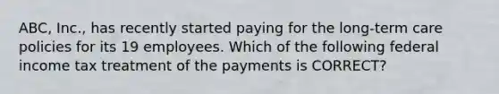 ABC, Inc., has recently started paying for the long-term care policies for its 19 employees. Which of the following federal income tax treatment of the payments is CORRECT?