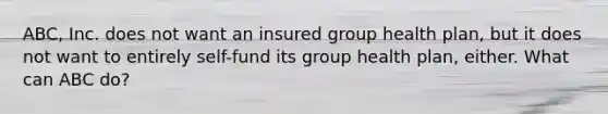 ABC, Inc. does not want an insured group health plan, but it does not want to entirely self-fund its group health plan, either. What can ABC do?