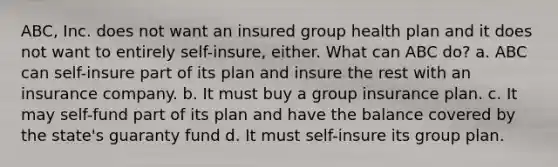 ABC, Inc. does not want an insured group health plan and it does not want to entirely self-insure, either. What can ABC do? a. ABC can self-insure part of its plan and insure the rest with an insurance company. b. It must buy a group insurance plan. c. It may self-fund part of its plan and have the balance covered by the state's guaranty fund d. It must self-insure its group plan.