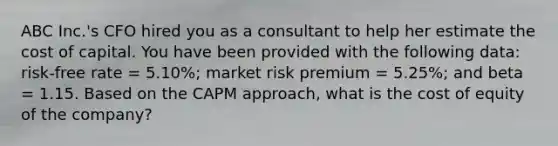 ABC Inc.'s CFO hired you as a consultant to help her estimate the cost of capital. You have been provided with the following data: risk-free rate = 5.10%; market risk premium = 5.25%; and beta = 1.15. Based on the CAPM approach, what is the cost of equity of the company?